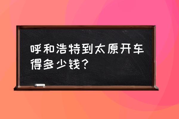 太原到内蒙古7日自驾游最佳路线 呼和浩特到太原开车得多少钱？