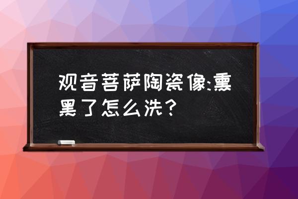 瓷器滴水观音怎么做 观音菩萨陶瓷像:熏黑了怎么洗? 瓷器滴水观音怎么做 观音菩萨陶瓷像:熏黑了怎么洗?