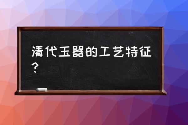 各代玉器工艺及特点 清代玉器的工艺特征？