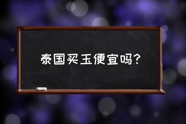 为啥缅甸玉石很便宜 泰国买玉便宜吗? 为啥缅甸玉石很便宜 泰国买玉便宜吗?