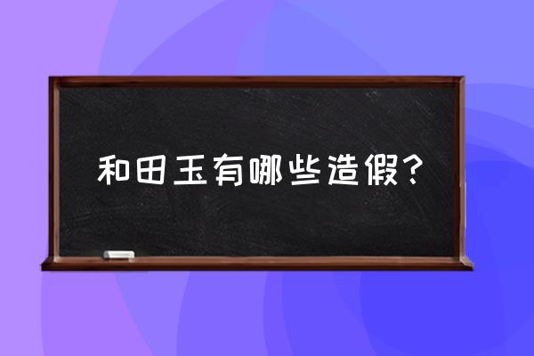网上卖的和田玉都是哪种玉假冒的 和田玉有哪些造假? 网上卖的和田玉都是哪种玉假冒的 和田玉有哪些造假?