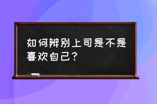 如何判断已婚男上司是不是喜欢你 如何辨别上司是不是喜欢自己? 如何判断已婚男上司是不是喜欢你 如何辨别上司是不是喜欢自己?