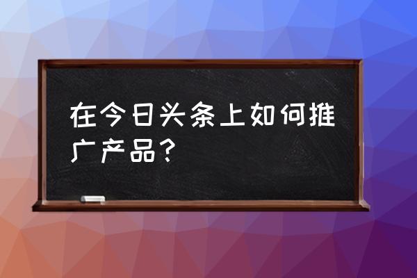 怎么销售才可以做好产品 在今日头条上如何推广产品? 怎么销售才可以做好产品 在今日头条上如何推广产品?