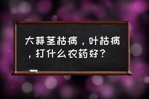 防治叶枯病用什么农药最好 大蒜茎枯病,叶枯病,打什么农药好? 防治叶枯病用什么农药最好 大蒜茎枯病,叶枯病,打什么农药好?