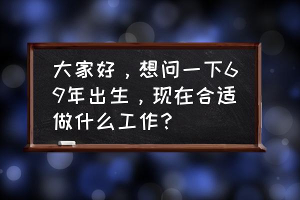 70至80岁适合的工作 大家好,想问一下69年出生,现在合适做什么工作? 70至80岁适合的工作 大家好,想问一下69年出生,现在合适做什么工作?