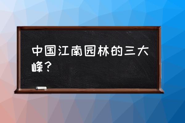 江南古典园林是中国上海什么园林 中国江南园林的三大峰？