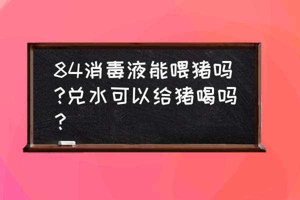 84消毒液兑水后让猪误食有啥症状 84消毒液能喂猪吗?兑水可以给猪喝吗? 84消毒液兑水后让猪误食有啥症状 84消毒液能喂猪吗?兑水可以给猪喝吗?