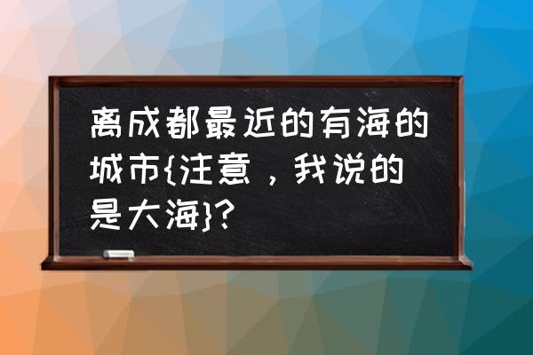 离四川最近的海边是哪里 离成都最近的有海的城市{注意,我说的是大海}? 离四川最近的海边是哪里 离成都最近的有海的城市{注意,我说的是大海}?