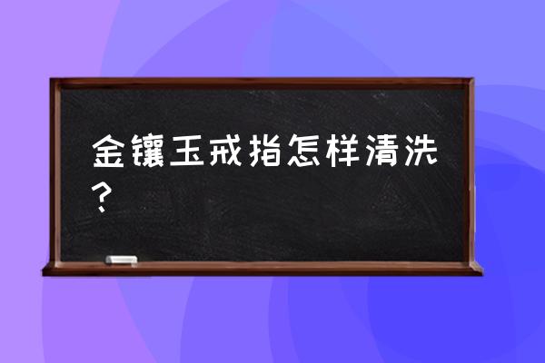 金镶玉戴久了如何清洗 金镶玉戒指怎样清洗? 金镶玉戴久了如何清洗 金镶玉戒指怎样清洗?