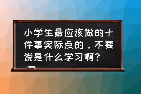 小学生必须养成的四种习惯 小学生最应该做的十件事实际点的,不要说是什么学习啊? 小学生必须养成的四种习惯 小学生最应该做的十件事实际点的,不要说是什么学习啊?