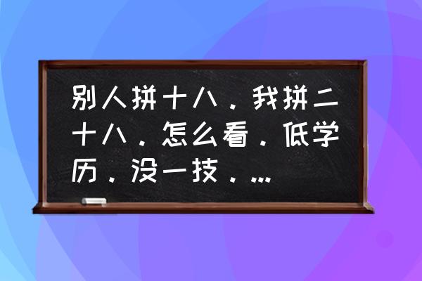 怎么提高个人社会能力 别人拼十八。我拼二十八。怎么看。低学历。没一技。如何提升能力。社会路脚呢? 怎么提高个人社会能力 别人拼十八。我拼二十八。怎么看。低学历。没一技。如何提升能力。社会路脚呢?