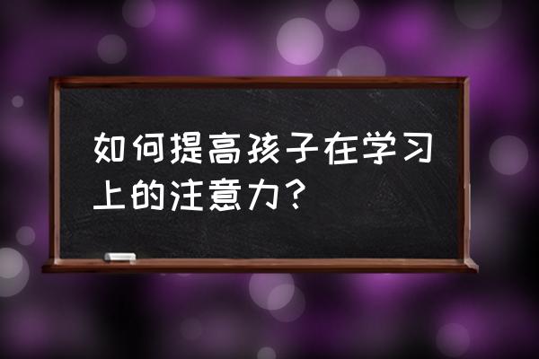 如何有效激发学生学习兴趣 如何提高孩子在学习上的注意力？