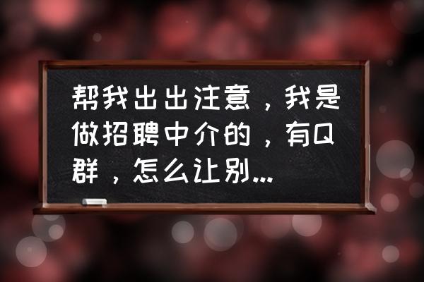 初次进入职场聊天群说话技巧 帮我出出注意,我是做招聘中介的,有Q群,怎么让别人主动加群里? 初次进入职场聊天群说话技巧 帮我出出注意,我是做招聘中介的,有Q群,怎么让别人主动加群里?