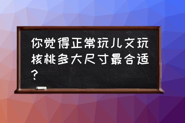 把玩核桃怎么选是最好的 你觉得正常玩儿文玩核桃多大尺寸最合适? 把玩核桃怎么选是最好的 你觉得正常玩儿文玩核桃多大尺寸最合适?