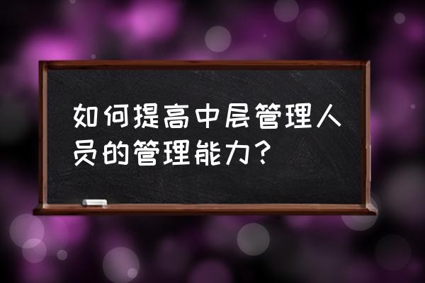 中层管理人员培训总结报告 如何提高中层管理人员的管理能力? 中层管理人员培训总结报告 如何提高中层管理人员的管理能力?