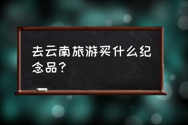 旅游必买的纪念品10元 去云南旅游买什么纪念品? 旅游必买的纪念品10元 去云南旅游买什么纪念品?