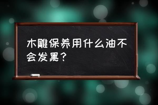 木雕保养方法和技巧 木雕保养用什么油不会发黑？