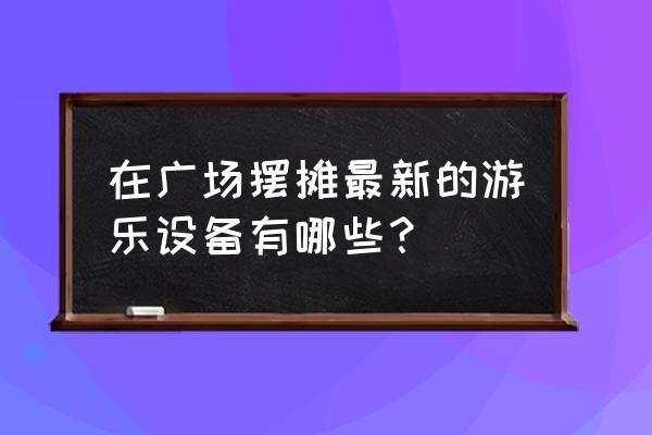 微信小游戏三维蹦蹦跳 在广场摆摊最新的游乐设备有哪些? 微信小游戏三维蹦蹦跳 在广场摆摊最新的游乐设备有哪些?