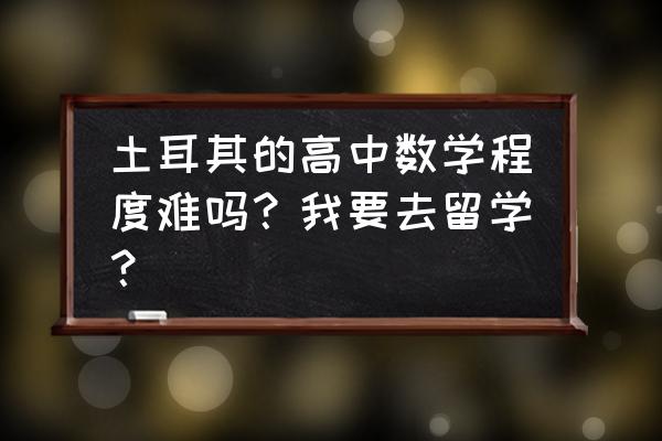 去土耳其留学要带什么 土耳其的高中数学程度难吗?我要去留学? 去土耳其留学要带什么 土耳其的高中数学程度难吗?我要去留学?