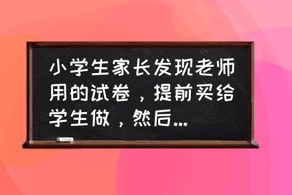 老师说考满分就随便玩 小学生家长发现老师用的试卷,提前买给学生做,然后考高分,是什么心理? 老师说考满分就随便玩 小学生家长发现老师用的试卷,提前买给学生做,然后考高分,是什么心理?