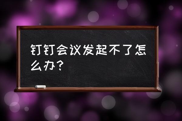 会议管理解决方案 钉钉会议发起不了怎么办？