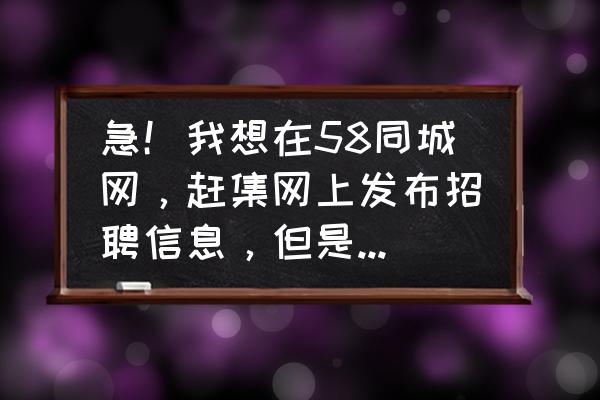 赶集网怎么从求职方变成招聘方 急!我想在58同城网,赶集网上发布招聘信息,但是必需要验证营业执照,要是没有的话,就发布不了吗? 赶集网怎么从求职方变成招聘方 急!我想在58同城网,赶集网上发布招聘信息,但是必需要验证营业执照,要是没有的话,就发布不了吗?