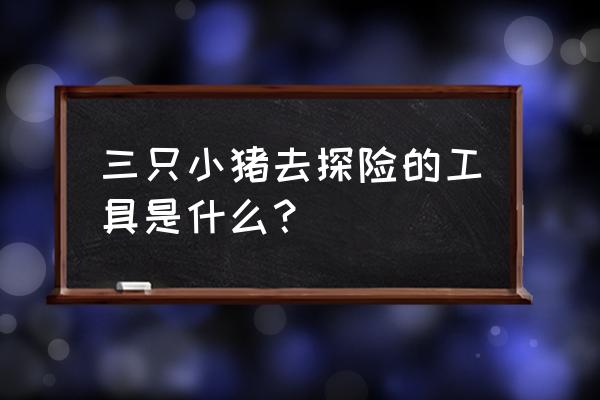 户外探险准备哪些工具 三只小猪去探险的工具是什么? 户外探险准备哪些工具 三只小猪去探险的工具是什么?