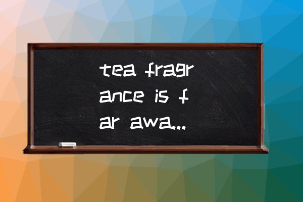 茶叶翻译的技巧有哪些方面 tea fragrance is far away是哪种茶? 茶叶翻译的技巧有哪些方面 tea fragrance is far away是哪种茶?