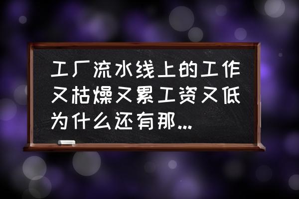 生产车间现场的问题点及解决对策 工厂流水线上的工作又枯燥又累工资又低为什么还有那么多年轻的人做?不会考虑换份工作吗? 生产车间现场的问题点及解决对策 工厂流水线上的工作又枯燥又累工资又低为什么还有那么多年轻的人做?不会考虑换份工作吗?