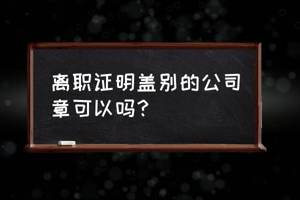 单位辞退的离职证明怎么开 离职证明盖别的公司章可以吗? 单位辞退的离职证明怎么开 离职证明盖别的公司章可以吗?