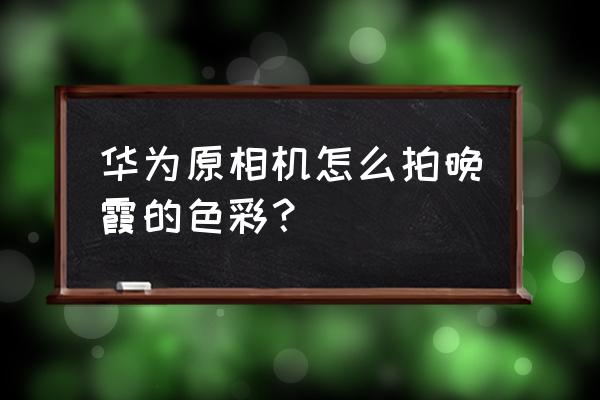 华为手机如何拍夕阳晚霞 华为原相机怎么拍晚霞的色彩? 华为手机如何拍夕阳晚霞 华为原相机怎么拍晚霞的色彩?