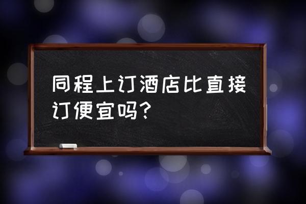 同程旅行订酒店怎么便宜 同程上订酒店比直接订便宜吗？