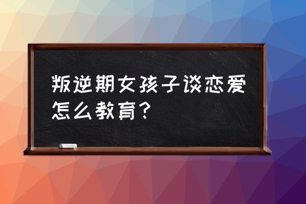 青春期叛逆期的女孩该怎么教育 叛逆期女孩子谈恋爱怎么教育? 青春期叛逆期的女孩该怎么教育 叛逆期女孩子谈恋爱怎么教育?