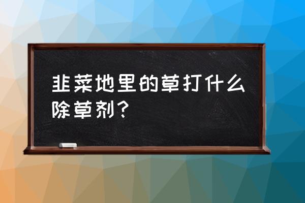 韭菜除草剂大全 韭菜地里的草打什么除草剂? 韭菜除草剂大全 韭菜地里的草打什么除草剂?