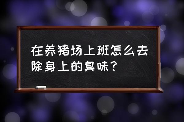 养猪场附近臭味太大怎么解决 在养猪场上班怎么去除身上的臭味? 养猪场附近臭味太大怎么解决 在养猪场上班怎么去除身上的臭味?