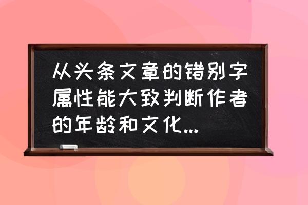 头条反馈错别字有什么奖励吗 从头条文章的错别字属性能大致判断作者的年龄和文化程度吗? 头条反馈错别字有什么奖励吗 从头条文章的错别字属性能大致判断作者的年龄和文化程度吗?