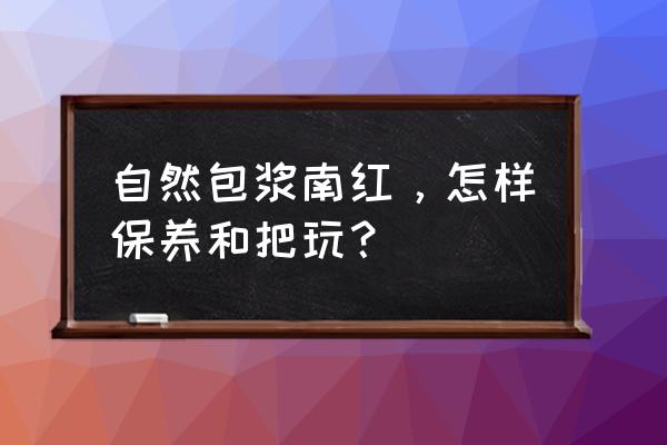 鸡血石怎么保养最好 自然包浆南红,怎样保养和把玩? 鸡血石怎么保养最好 自然包浆南红,怎样保养和把玩?