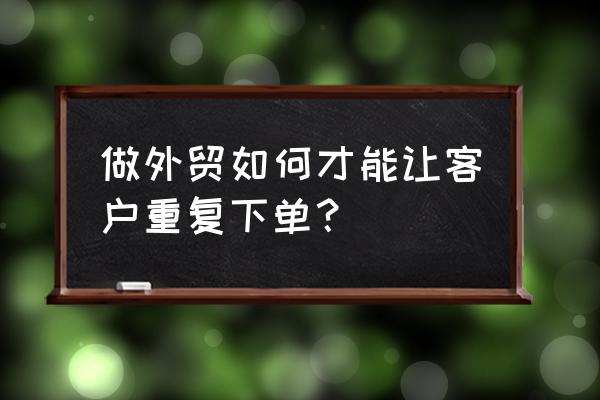 外贸产品订单怎么编辑 做外贸如何才能让客户重复下单? 外贸产品订单怎么编辑 做外贸如何才能让客户重复下单?