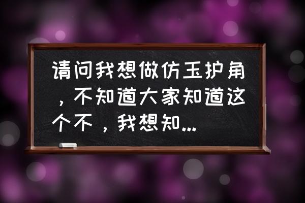 仿玉用什么制作 请问我想做仿玉护角,不知道大家知道这个不,我想知道这个东西怎么样,今后有没有市场? 仿玉用什么制作 请问我想做仿玉护角,不知道大家知道这个不,我想知道这个东西怎么样,今后有没有市场?