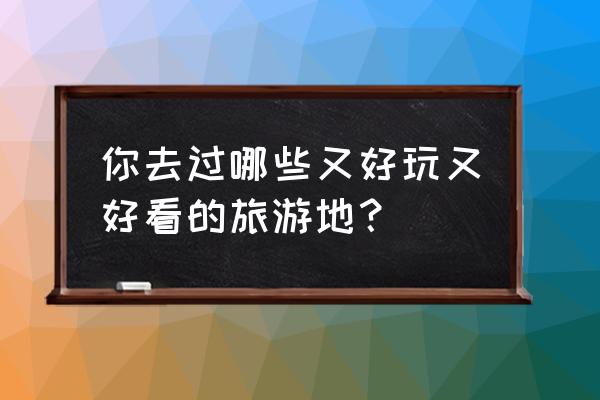 最适合大家的旅游景点你去过几个 你去过哪些又好玩又好看的旅游地？