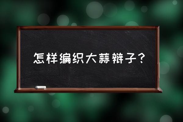 如何把大蒜编成辫子教程 怎样编织大蒜辩子? 如何把大蒜编成辫子教程 怎样编织大蒜辩子?