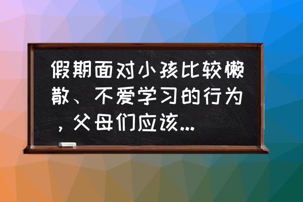 孩子假期不写作业怎么办 假期面对小孩比较懒散、不爱学习的行为,父母们应该怎样应对? 孩子假期不写作业怎么办 假期面对小孩比较懒散、不爱学习的行为,父母们应该怎样应对?