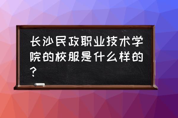 长沙民政职业技术学院新生指南 长沙民政职业技术学院的校服是什么样的? 长沙民政职业技术学院新生指南 长沙民政职业技术学院的校服是什么样的?