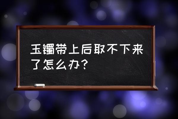 镯子戴在手里取不下来怎么办 玉镯带上后取不下来了怎么办? 镯子戴在手里取不下来怎么办 玉镯带上后取不下来了怎么办?