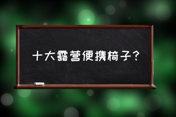 户外露营椅子结实耐用推荐 十大露营便携椅子? 户外露营椅子结实耐用推荐 十大露营便携椅子?
