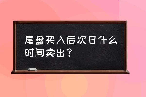 股票何时买入或卖出 尾盘买入后次日什么时间卖出? 股票何时买入或卖出 尾盘买入后次日什么时间卖出?