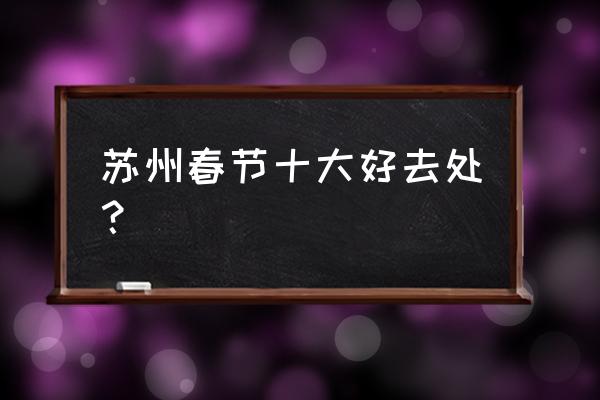 春节去苏州必玩的5个景点 苏州春节十大好去处? 春节去苏州必玩的5个景点 苏州春节十大好去处?