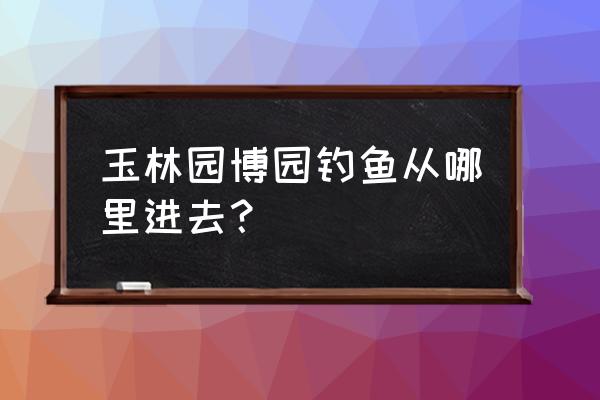 玉林园博园游玩的攻略 玉林园博园钓鱼从哪里进去? 玉林园博园游玩的攻略 玉林园博园钓鱼从哪里进去?