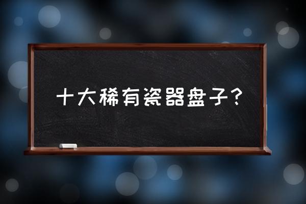 几款优美的陶瓷餐具 十大稀有瓷器盘子? 几款优美的陶瓷餐具 十大稀有瓷器盘子?