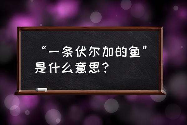 伏尔加河里的鱼什么意思 “一条伏尔加的鱼”是什么意思? 伏尔加河里的鱼什么意思 “一条伏尔加的鱼”是什么意思?